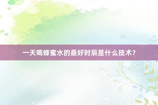 一天喝蜂蜜水的最好时辰是什么技术？