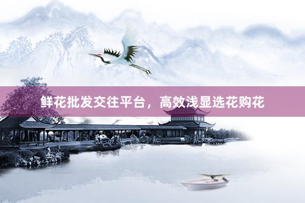 鲜花批发交往平台，高效浅显选花购花